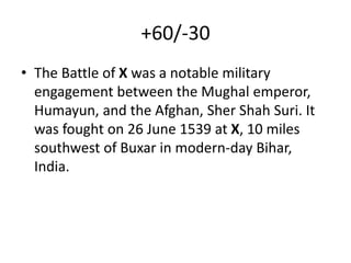 +60/-30
• The Battle of X was a notable military
engagement between the Mughal emperor,
Humayun, and the Afghan, Sher Shah Suri. It
was fought on 26 June 1539 at X, 10 miles
southwest of Buxar in modern-day Bihar,
India.
 