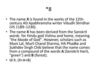 *8
• The name X is found in the works of the 12th-
century AD Apabhramsha writer Vibudh Shridhar
(VS 1189–1230).
• The name X has been derived from the Sanskrit
words for Hindu god Vishnu and home, meaning
"the Abode of God". However, scholars such as
Muni Lal, Murli Chand Sharma, HA Phadke and
Sukhdev Singh Chib believe that the name comes
from a compound of the words A (Sanskrit Harit,
"green") and B (forest).
• Id X. (X=A+B)
 