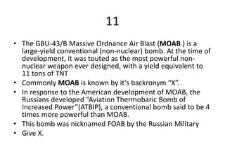 11
• The GBU-43/B Massive Ordnance Air Blast (MOAB ) is a
large-yield conventional (non-nuclear) bomb. At the time of
development, it was touted as the most powerful non-
nuclear weapon ever designed, with a yield equivalent to
11 tons of TNT
• Commonly MOAB is known by it’s backronym “X”.
• In response to the American development of MOAB, the
Russians developed “Aviation Thermobaric Bomb of
Increased Power”(ATBIP), a conventional bomb said to be 4
times more powerful than MOAB.
• This bomb was nicknamed FOAB by the Russian Military
• Give X.
 