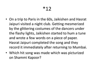 *12
• On a trip to Paris in the 60s, Jaikishen and Hasrat
Jaipuri visited a night club. Getting mesmerized
by the glittering costumes of the dancers under
the flashy lights, Jaikishen started to hum a tune
and wrote a few words on a piece of paper.
Hasrat Jaipuri completed the song and they
record it immediately after returning to Mumbai.
• Which hit song was made which was picturized
on Shammi Kapoor?
 