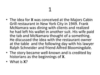 1
• The idea for X was conceived at the Majors Cabin
Grill restaurant in New York City in 1949. Frank
McNamara was dining with clients and realized
he had left his wallet in another suit. His wife paid
the tab and McNamara thought of a something.
He discussed the idea with the restaurant owner
at the table and the following day with his lawyer
Ralph Schneider and friend Alfred Bloomingdale.
• The story became well-known and is credited by
historians as the beginnings of X.
• What is X?
 
