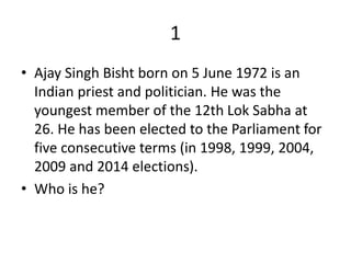 1
• Ajay Singh Bisht born on 5 June 1972 is an
Indian priest and politician. He was the
youngest member of the 12th Lok Sabha at
26. He has been elected to the Parliament for
five consecutive terms (in 1998, 1999, 2004,
2009 and 2014 elections).
• Who is he?
 
