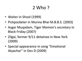 2 Who ?
• Waiter in Shool (1999)
• Pickpocketer in Munna Bhai M.B.B.S. (2003)
• Asgar Muqadam, Tiger Memon's secretary in
Black Friday (2007)
• Zilgai, former 9/11 detainee in New York
(2009)
• Special appearance in song “Emotional
Atyachar” in Dev D (2009)
 