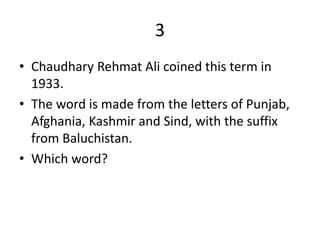 3
• Chaudhary Rehmat Ali coined this term in
1933.
• The word is made from the letters of Punjab,
Afghania, Kashmir and Sind, with the suffix
from Baluchistan.
• Which word?
 
