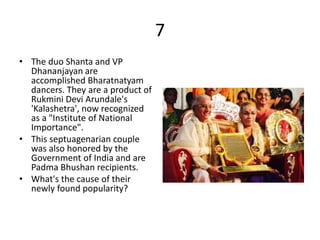 7
• The duo Shanta and VP
Dhananjayan are
accomplished Bharatnatyam
dancers. They are a product of
Rukmini Devi Arundale's
'Kalashetra', now recognized
as a "Institute of National
Importance".
• This septuagenarian couple
was also honored by the
Government of India and are
Padma Bhushan recipients.
• What's the cause of their
newly found popularity?
 