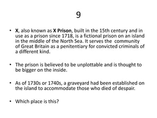 9
• X, also known as X Prison, built in the 15th century and in
use as a prison since 1718, is a fictional prison on an island
in the middle of the North Sea. It serves the community
of Great Britain as a penitentiary for convicted criminals of
a different kind.
• The prison is believed to be unplottable and is thought to
be bigger on the inside.
• As of 1730s or 1740s, a graveyard had been established on
the island to accommodate those who died of despair.
• Which place is this?
 