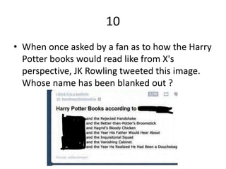 10
• When once asked by a fan as to how the Harry
Potter books would read like from X's
perspective, JK Rowling tweeted this image.
Whose name has been blanked out ?
 