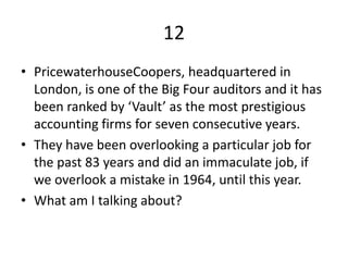 12
• PricewaterhouseCoopers, headquartered in
London, is one of the Big Four auditors and it has
been ranked by ‘Vault’ as the most prestigious
accounting firms for seven consecutive years.
• They have been overlooking a particular job for
the past 83 years and did an immaculate job, if
we overlook a mistake in 1964, until this year.
• What am I talking about?
 