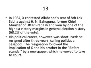 13
• In 1984, X contested Allahabad's seat of 8th Lok
Sabha against H. N. Bahuguna, former Chief
Minister of Uttar Pradesh and won by one of the
highest victory margins in general election history
(68.2% of the vote).
• His political career, however, was short-lived: he
resigned after three years, calling politics a
cesspool. The resignation followed the
implication of X and his brother in the "Bofors
scandal" by a newspaper, which he vowed to take
to court.
 