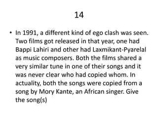 14
• In 1991, a different kind of ego clash was seen.
Two films got released in that year, one had
Bappi Lahiri and other had Laxmikant-Pyarelal
as music composers. Both the films shared a
very similar tune in one of their songs and it
was never clear who had copied whom. In
actuality, both the songs were copied from a
song by Mory Kante, an African singer. Give
the song(s)
 