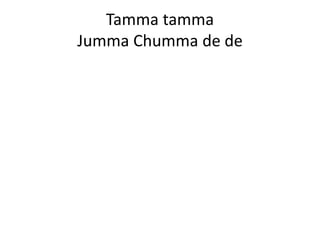 Tamma tamma
Jumma Chumma de de
 
