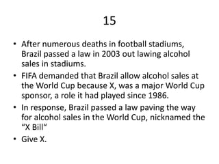 15
• After numerous deaths in football stadiums,
Brazil passed a law in 2003 out lawing alcohol
sales in stadiums.
• FIFA demanded that Brazil allow alcohol sales at
the World Cup because X, was a major World Cup
sponsor, a role it had played since 1986.
• In response, Brazil passed a law paving the way
for alcohol sales in the World Cup, nicknamed the
“X Bill“
• Give X.
 