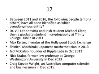17
• Between 2011 and 2016, the following people (among
others) have all been identified as which
pseudonymous entity?
• Dr. Vili Lehdonvirta and Irish student Michael Clear,
then a graduate student in cryptography at Trinity
College Dublin in 2011
• Max Keiser, inventor of the Hollywood Stock Exchange
• Shinichi Mochizuki, Japanese mathematician in 2013
• Jed McCaleb, founder of Ripple Labs in Oct 2013
• Nick Szabo, former law professor at George
Washington University in Dec 2013
• Craig Steven Wright, an Australian computer scientist
and businessman in Dec 2015
 