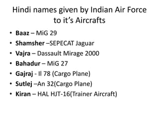 Hindi names given by Indian Air Force
to it’s Aircrafts
• Baaz – MiG 29
• Shamsher –SEPECAT Jaguar
• Vajra – Dassault Mirage 2000
• Bahadur – MiG 27
• Gajraj - Il 78 (Cargo Plane)
• Sutlej –An 32(Cargo Plane)
• Kiran – HAL HJT-16(Trainer Aircraft)
 