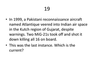 19
• In 1999, a Pakistani reconnaissance aircraft
named Atlantique veered into Indian air space
in the Kutch region of Gujarat, despite
warnings. Two MiG-21s took off and shot it
down killing all 16 on board.
• This was the last instance. Which is the
current?
 