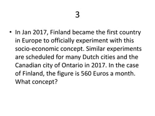 3
• In Jan 2017, Finland became the first country
in Europe to officially experiment with this
socio-economic concept. Similar experiments
are scheduled for many Dutch cities and the
Canadian city of Ontario in 2017. In the case
of Finland, the figure is 560 Euros a month.
What concept?
 