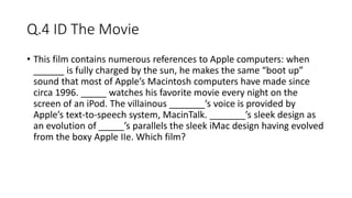 Q.4 ID The Movie
• This film contains numerous references to Apple computers: when
______ is fully charged by the sun, he makes the same “boot up”
sound that most of Apple’s Macintosh computers have made since
circa 1996. _____ watches his favorite movie every night on the
screen of an iPod. The villainous _______’s voice is provided by
Apple’s text-to-speech system, MacinTalk. _______’s sleek design as
an evolution of _____’s parallels the sleek iMac design having evolved
from the boxy Apple IIe. Which film?
 