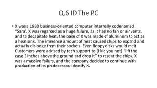 Q.6 ID The PC
• X was a 1980 business-oriented computer internally codenamed
“Sara”. X was regarded as a huge failure, as it had no fan or air vents,
and to decapitate heat, the base of X was made of aluminum to act as
a heat sink. The immense amount of heat caused chips to expand and
actually dislodge from their sockets. Even floppy disks would melt.
Customers were advised by tech support to (I kid you not) “lift the
case 3 inches above the ground and drop it” to reseat the chips. X
was a massive failure, and the company decided to continue with
production of its predecessor. Identify X.
 