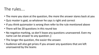 The rules….
• The more you stare at the question, the more the answer stares back at you
• Quiz master is god, so whatever he says is right and correct
• If you think quizmaster is wrong then refer to the rule mentioned above
• There will be 20 questions in this round too
• No negative marking, so don’t leave any questions unanswered. Even my
name can be answer to any question ;)
• The longer the question, the easier the answer.
• Audience will also get prizes if you answer any questions that are left
unanswered by the teams
 