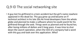 Q.9 ID The social networking site
• A guy lost his girlfriend in a train accident but the girl’s name nowhere
appeared in the dead list. This guy grew up and became an IT
technical architect in his late 20s.He hired developers from the whole
globe and planned to make a software where he could search for his
girlfriend through the web. Things went as planned and he found her,
after losing millions of dollars and 3 long years. It was time to shut
down the search operation, when the CEO of a company had a word
with this guy and took over this application. Who?
 