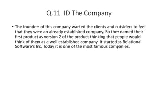 Q.11 ID The Company
• The founders of this company wanted the clients and outsiders to feel
that they were an already established company. So they named their
first product as version 2 of the product thinking that people would
think of them as a well established company. It started as Relational
Software's Inc. Today it is one of the most famous companies.
 