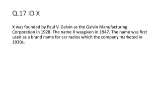Q.17 ID X
X was founded by Paul V. Galvin as the Galvin Manufacturing
Corporation in 1928. The name X wasgiven in 1947. The name was first
used as a brand name for car radios which the company marketed in
1930s.
 