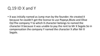 Q.19 ID X and Y
• X was initially named as Jump man by the founder. He created X
because he couldn’t get the license to use Popeye,Bluto and Olive
Oyl.The company Y to which X character belongs to named the
character X because it was unable to pay the rent to Mr X Segale.So in
compensation the company Y named the character X after Mr X
Segale.
 