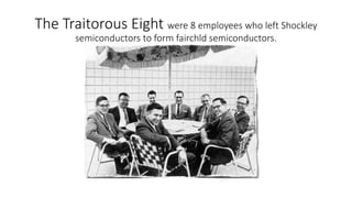The Traitorous Eight were 8 employees who left Shockley
semiconductors to form fairchld semiconductors.
 
