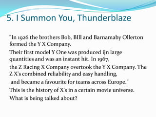 5. I Summon You, Thunderblaze
"In 1926 the brothers Bob, BIll and Barnamaby Ollerton
formed the Y X Company.
Their first model Y One was produced ijn large
quantities and was an instant hit. In 1967,
the Z Racing X Company overtook the Y X Company. The
Z X's combined reliability and easy handling,
and became a favourite for teams across Europe."
This is the history of X's in a certain movie universe.
What is being talked about?
 