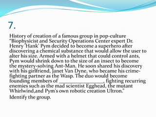 7.
History of creation of a famous group in pop-culture
“Biophysicist and Security Operations Center expert Dr.
Henry 'Hank' Pym decided to become a superhero after
discovering a chemical substance that would allow the user to
alter his size. Armed with a helmet that could control ants,
Pym would shrink down to the size of an insect to become
the mystery-solving Ant-Man. He soon shared his discovery
with his girlfriend, Janet Van Dyne, who became his crime-
fighting partner as the Wasp. The duo would become
founding members of _________________, fighting recurring
enemies such as the mad scientist Egghead, the mutant
Whirlwind,and Pym's own robotic creation Ultron.”
Identify the group.
 