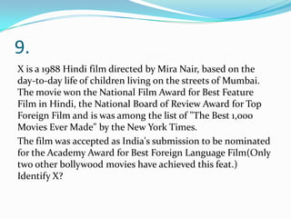 9.
X is a 1988 Hindi film directed by Mira Nair, based on the
day-to-day life of children living on the streets of Mumbai.
The movie won the National Film Award for Best Feature
Film in Hindi, the National Board of Review Award for Top
Foreign Film and is was among the list of "The Best 1,000
Movies Ever Made" by the New York Times.
The film was accepted as India's submission to be nominated
for the Academy Award for Best Foreign Language Film(Only
two other bollywood movies have achieved this feat.)
Identify X?
 