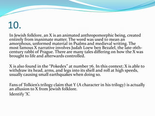 10.
In Jewish folklore, an X is an animated anthropomorphic being, created
entirely from inanimate matter. The word was used to mean an
amorphous, unformed material in Psalms and medieval writing. The
most famous X narrative involves Judah Loew ben Bezalel, the late-16th-
century rabbi of Prague. There are many tales differing on how the X was
brought to life and afterwards controlled.
X is also found in the “Pokedex” at number 76. In this context; X is able to
withdraw its head, arms, and legs into its shell and roll at high speeds,
usually causing small earthquakes when doing so.
Fans of Tolkien’s trilogy claim that Y (A character in his trilogy) is actually
an allusion to X from Jewish folklore.
Identify ‘X’.
 