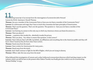 11.The following transcript of an excerpt from the interrogation of screenwriter John Howard
Lawson by HUAC chairman J. Parnell Thomas
Thomas: Are you a member of the Communist Party or have you ever been a member of the Communist Party?
Lawson: It's unfortunate and tragic that I have to teach this committee the basic principles of Americanism.
Thomas: That's not the question. That's not the question. The question is—have you ever been a member of the
Communist Party?
Lawson: I am framing my answer in the only way in which any American citizen can frame his answer to...
Thomas: Then you deny it?
Lawson: ...a question that invades his...absolutely invades his privacy.
Thomas: Then you deny... You refuse to answer that question, is that correct?
Lawson: I have told you that I will offer my beliefs, my affiliations and everything else to the American public and they will
know where I stand as they do from what I have written.
Thomas: Stand away from the stand...
Lawson: I have written for Americanism for many years...
Thomas: Stand away from the stand...
Lawson: And I shall continue to fight for the Bill of Rights, which you are trying to destroy.
Thomas: Officer, take this man away from the stand
What followed this investigation of Lawson and 9 other hollywood screenwriters/directors which had deep impact on the
industry which can still be seen in the present when Dalton Trumbo was finally give due credit in 2011 for screenwriting
'Roman Holiday" in 1953.
 