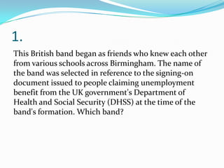1.
This British band began as friends who knew each other
from various schools across Birmingham. The name of
the band was selected in reference to the signing-on
document issued to people claiming unemployment
benefit from the UK government's Department of
Health and Social Security (DHSS) at the time of the
band's formation. Which band?
 