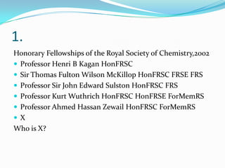 1.
Honorary Fellowships of the Royal Society of Chemistry,2002
 Professor Henri B Kagan HonFRSC
 Sir Thomas Fulton Wilson McKillop HonFRSC FRSE FRS
 Professor Sir John Edward Sulston HonFRSC FRS
 Professor Kurt Wuthrich HonFRSC HonFRSE ForMemRS
 Professor Ahmed Hassan Zewail HonFRSC ForMemRS
 X
Who is X?
 