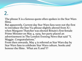 2.
The phrase X is a famous quote often spoken in the Star Wars
films.
But apparently, Current day Star Wars fans were not the first
to introduce the line Y(a phrase slightly altered from X) :
when Margaret Thatcher was elected Britain's first female
Prime Minister on May 4, 1979, her party placed an
advertisement in The London Evening News that said "Y,
Maggie. Congratulations."
From then onwards, May 4 is referred as Star Wars day by
Star Wars fans to celebrate Star Wars culture, books and
honour the films . What are X and Y?
 