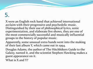 5.
X were an English rock band that achieved international
acclaim with their progressive and psychedelic music.
Distinguished by their use of philosophical lyrics, sonic
experimentation, and elaborate live shows, they are one of
the most commercially successful and musically influential
groups in the history of popular music.
Apparently, some unusual extra hands went into the making
of their last album Y, which came out in 1994.
Douglas Adams, the author of The Hitchhikers Guide to the
Galaxy, named it, and the scientist Stephen Hawking makes a
guest appearance on it.
What is X and Y?
 