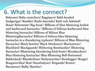 6. What is the connect?
Baboons! Baby-snatchers! Bagpipers! Bald-headed
budgerigar! Bandits! Bashi-bazouks! Bath-tub Admiral!
Beast! Belemnite! Big-head ! Billions of blue blistering boiled
and barbecued barnacles ! Billions of billious barbecued blue
blistering barnacles! Billions of Bilious Blue
BlisteringBarnacles! Billions of bilious blue blistering
barnacles in a thundering typhoon! Billions of Blue Blistering
Barnacles! Black beetles! Black Marketers! Blackamoor!
Blackbird! Blackguards! Blithering Bombardier! Blistering
Barnacles! Blistereing blundering bird-brain! Bloodsuckers!
Blue blistering barnacles! Blue Blistering Bell-Bottomed
Balderdash! Blunderbuss! Bodysnatcher! Bootlegger! Borgia!
Bougainvillea! Brat! Breathalyser! Brigands! Brutes!
Bucaneers! Bully! Butcher!
 