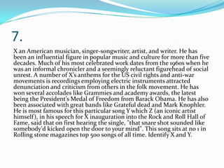 7.
X an American musician, singer-songwriter, artist, and writer. He has
been an influential figure in popular music and culture for more than five
decades. Much of his most celebrated work dates from the 1960s when he
was an informal chronicler and a seemingly reluctant figurehead of social
unrest. A number of X’s anthems for the US civil rights and anti-war
movements is recordings employing electric instruments attracted
denunciation and criticism from others in the folk movement. He has
won several accolades like Grammies and academy awards, the latest
being the President’s Medal of Freedom from Barack Obama. He has also
been associated with great bands like Grateful dead and Mark Knophler.
He is most famous for this particular song Y which Z (an iconic artist
himself), in his speech for X inauguration into the Rock and Roll Hall of
Fame, said that on first hearing the single, "that snare shot sounded like
somebody'd kicked open the door to your mind". This song sits at no 1 in
Rolling stone magazines top 500 songs of all time. Identify X and Y.
 