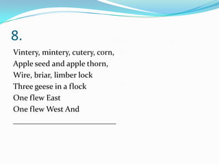 8.
Vintery, mintery, cutery, corn,
Apple seed and apple thorn,
Wire, briar, limber lock
Three geese in a flock
One flew East
One flew West And
__________________________
 
