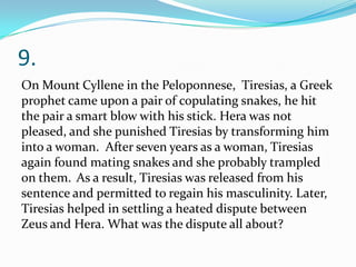9.
On Mount Cyllene in the Peloponnese, Tiresias, a Greek
prophet came upon a pair of copulating snakes, he hit
the pair a smart blow with his stick. Hera was not
pleased, and she punished Tiresias by transforming him
into a woman. After seven years as a woman, Tiresias
again found mating snakes and she probably trampled
on them. As a result, Tiresias was released from his
sentence and permitted to regain his masculinity. Later,
Tiresias helped in settling a heated dispute between
Zeus and Hera. What was the dispute all about?
 