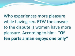 Who experiences more pleasure
while having sex. BTW the answer
to the dispute is women have more
pleasure. According to him - "Of
ten parts a man enjoys one only”
 