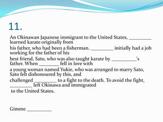 11.
An Okinawan Japanese immigrant to the United States, _________
learned karate originally from
his father, who had been a fisherman. _________ initially had a job
working for the father of his
best friend, Sato, who was also taught karate by __________'s
father. When ________ fell in love with
a young woman named Yukie, who was arranged to marry Sato,
Sato felt dishonoured by this, and
challenged _________ to a fight to the death. To avoid the fight,
_________ left Okinawa and immigrated
to the United States.
Gimme __________
 
