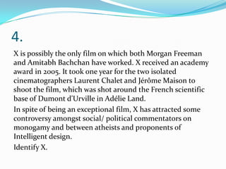4.
X is possibly the only film on which both Morgan Freeman
and Amitabh Bachchan have worked. X received an academy
award in 2005. It took one year for the two isolated
cinematographers Laurent Chalet and Jérôme Maison to
shoot the film, which was shot around the French scientific
base of Dumont d'Urville in Adélie Land.
In spite of being an exceptional film, X has attracted some
controversy amongst social/ political commentators on
monogamy and between atheists and proponents of
Intelligent design.
Identify X.
 