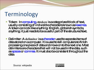 Terminology Token:  In  computing , a  token  is a categorized block of text, usually consisting of indivisible characters known as  lexemes . A token can look like anything: English, gibberish symbols, anything; it just needs to be a useful part of the structured text.  Delimiter: A  delimiter  is a  character  used to separate items of data stored on a computer. It is used to tell computers to finish processing one piece of data and move on to the next one. Most delimiters are characters that will not be used in the data, such as  spaces  or  commas . It must also be consistent throughout the data.  Source: wikipedia 