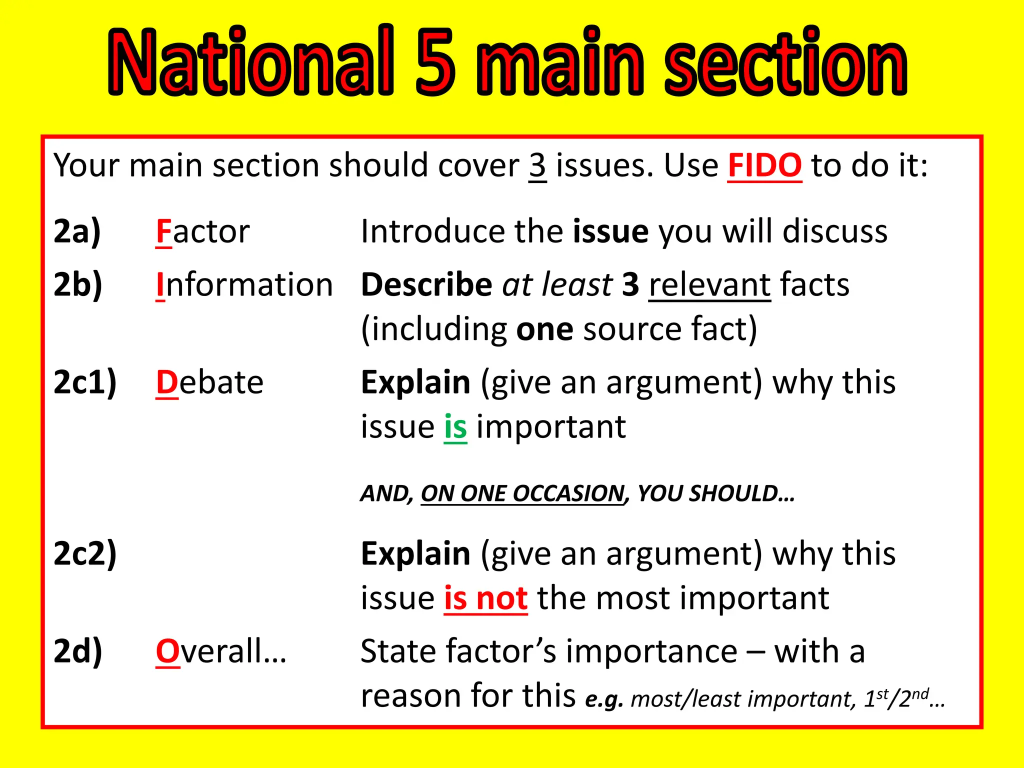 Your main section should cover 3 issues. Use FIDO to do it:
2a) Factor Introduce the issue you will discuss
2b) Information Describe at least 3 relevant facts
(including one source fact)
2c1) Debate Explain (give an argument) why this
issue is important
AND, ON ONE OCCASION, YOU SHOULD…
2c2) Explain (give an argument) why this
issue is not the most important
2d) Overall… State factor’s importance – with a
reason for this e.g. most/least important, 1st/2nd…