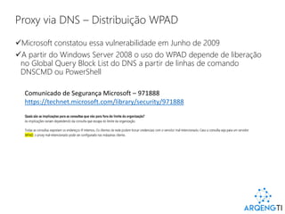 Proxy via DNS – Distribuição WPAD
Microsoft constatou essa vulnerabilidade em Junho de 2009
A partir do Windows Server 2008 o uso do WPAD depende de liberação
no Global Query Block List do DNS a partir de linhas de comando
DNSCMD ou PowerShell
Comunicado de Segurança Microsoft – 971888
https://technet.microsoft.com/library/security/971888
 