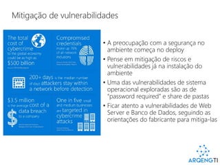 Mitigação de vulnerabilidades
• A preocupação com a segurança no
ambiente começa no deploy
• Pense em mitigação de riscos e
vulnerabilidades já na instalação do
ambiente
• Uma das vulnerabilidades de sistema
operacional exploradas são as de
“password required” e share de pastas
• Ficar atento a vulnerabilidades de Web
Server e Banco de Dados, seguindo as
orientações do fabricante para mitiga-las
 