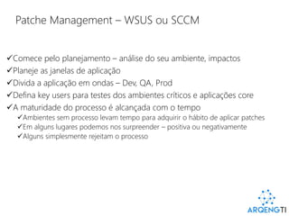 Patche Management – WSUS ou SCCM
Comece pelo planejamento – análise do seu ambiente, impactos
Planeje as janelas de aplicação
Divida a aplicação em ondas – Dev, QA, Prod
Defina key users para testes dos ambientes críticos e aplicações core
A maturidade do processo é alcançada com o tempo
Ambientes sem processo levam tempo para adquirir o hábito de aplicar patches
Em alguns lugares podemos nos surpreender – positiva ou negativamente
Alguns simplesmente rejeitam o processo
 