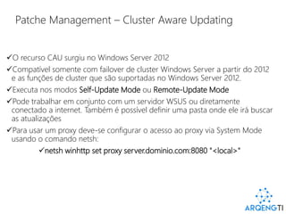 Patche Management – Cluster Aware Updating
O recurso CAU surgiu no Windows Server 2012
Compatível somente com failover de cluster Windows Server a partir do 2012
e as funções de cluster que são suportadas no Windows Server 2012.
Executa nos modos Self-Update Mode ou Remote-Update Mode
Pode trabalhar em conjunto com um servidor WSUS ou diretamente
conectado a internet. Também é possível definir uma pasta onde ele irá buscar
as atualizações
Para usar um proxy deve-se configurar o acesso ao proxy via System Mode
usando o comando netsh:
netsh winhttp set proxy server.dominio.com:8080 "<local>"
 